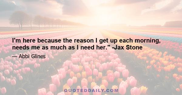 I'm here because the reason I get up each morning, needs me as much as I need her. -Jax Stone