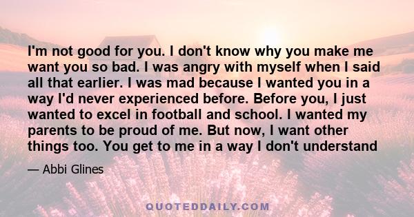 I'm not good for you. I don't know why you make me want you so bad. I was angry with myself when I said all that earlier. I was mad because I wanted you in a way I'd never experienced before. Before you, I just wanted