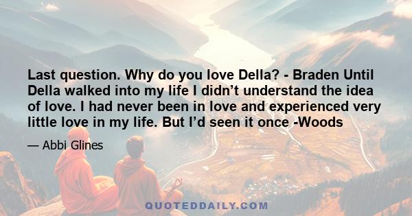 Last question. Why do you love Della? - Braden Until Della walked into my life I didn’t understand the idea of love. I had never been in love and experienced very little love in my life. But I’d seen it once -Woods