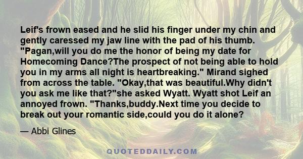 Leif's frown eased and he slid his finger under my chin and gently caressed my jaw line with the pad of his thumb. Pagan,will you do me the honor of being my date for Homecoming Dance?The prospect of not being able to