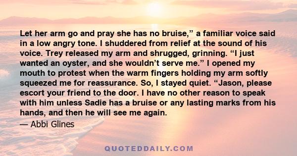 Let her arm go and pray she has no bruise,” a familiar voice said in a low angry tone. I shuddered from relief at the sound of his voice. Trey released my arm and shrugged, grinning. “I just wanted an oyster, and she