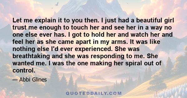 Let me explain it to you then. I just had a beautiful girl trust me enough to touch her and see her in a way no one else ever has. I got to hold her and watch her and feel her as she came apart in my arms. It was like