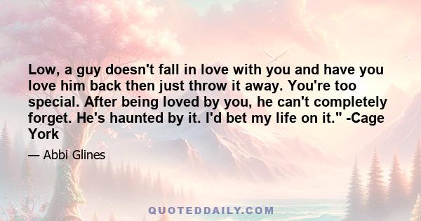 Low, a guy doesn't fall in love with you and have you love him back then just throw it away. You're too special. After being loved by you, he can't completely forget. He's haunted by it. I'd bet my life on it. -Cage York