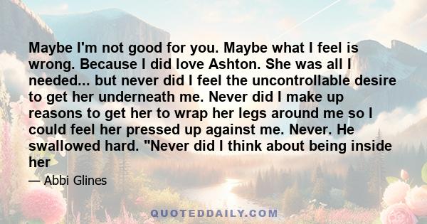 Maybe I'm not good for you. Maybe what I feel is wrong. Because I did love Ashton. She was all I needed... but never did I feel the uncontrollable desire to get her underneath me. Never did I make up reasons to get her