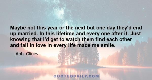 Maybe not this year or the next but one day they'd end up married. In this lifetime and every one after it. Just knowing that I'd get to watch them find each other and fall in love in every life made me smile.