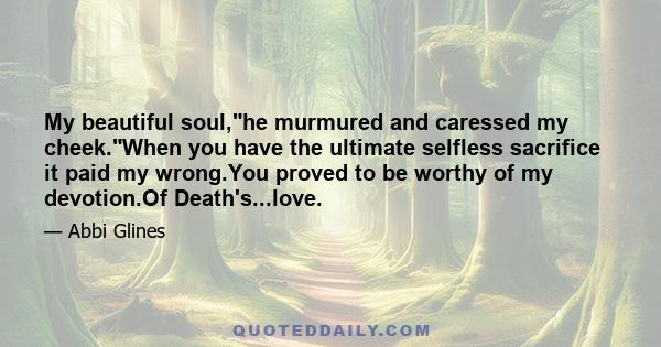 My beautiful soul,he murmured and caressed my cheek.When you have the ultimate selfless sacrifice it paid my wrong.You proved to be worthy of my devotion.Of Death's...love.