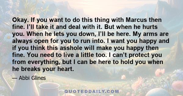 Okay. If you want to do this thing with Marcus then fine. I’ll take it and deal with it. But when he hurts you. When he lets you down, I’ll be here. My arms are always open for you to run into. I want you happy and if