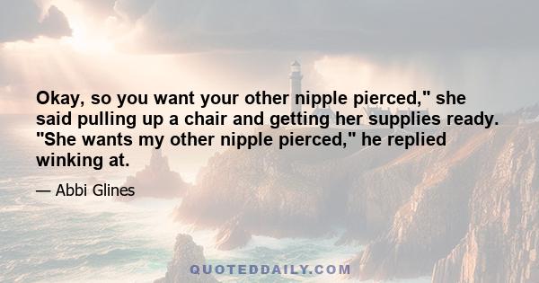 Okay, so you want your other nipple pierced, she said pulling up a chair and getting her supplies ready. She wants my other nipple pierced, he replied winking at.