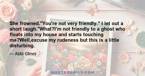 She frowned.You're not very friendly. I let out a short laugh.What?I'm not friendly to a ghost who floats into my house and starts touching me?Well,excuse my rudeness but this is a little disturbing.