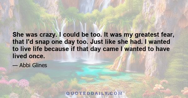 She was crazy. I could be too. It was my greatest fear, that I'd snap one day too. Just like she had. I wanted to live life because if that day came I wanted to have lived once.