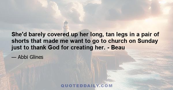 She'd barely covered up her long, tan legs in a pair of shorts that made me want to go to church on Sunday just to thank God for creating her. - Beau