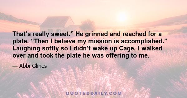 That’s really sweet.” He grinned and reached for a plate. “Then I believe my mission is accomplished.” Laughing softly so I didn’t wake up Cage, I walked over and took the plate he was offering to me.