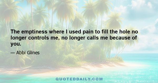 The emptiness where I used pain to fill the hole no longer controls me, no longer calls me because of you.