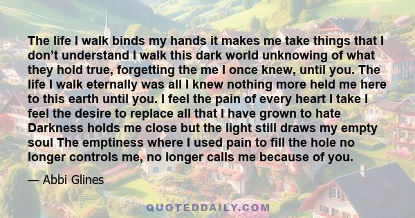 The life I walk binds my hands it makes me take things that I don’t understand I walk this dark world unknowing of what they hold true, forgetting the me I once knew, until you. The life I walk eternally was all I knew