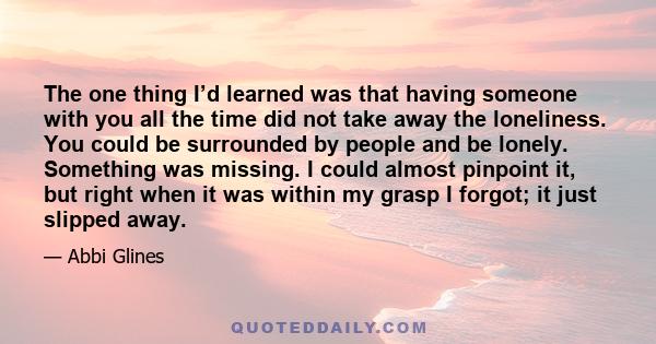 The one thing I’d learned was that having someone with you all the time did not take away the loneliness. You could be surrounded by people and be lonely. Something was missing. I could almost pinpoint it, but right