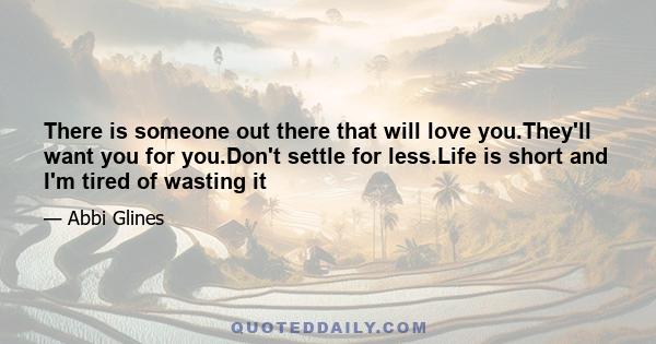 There is someone out there that will love you.They'll want you for you.Don't settle for less.Life is short and I'm tired of wasting it