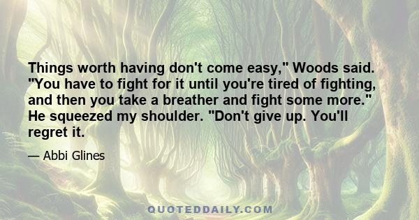 Things worth having don't come easy, Woods said. You have to fight for it until you're tired of fighting, and then you take a breather and fight some more. He squeezed my shoulder. Don't give up. You'll regret it.