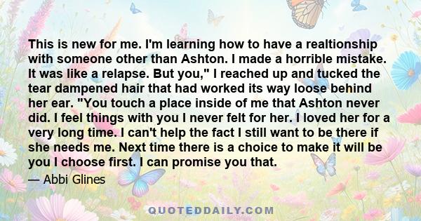 This is new for me. I'm learning how to have a realtionship with someone other than Ashton. I made a horrible mistake. It was like a relapse. But you, I reached up and tucked the tear dampened hair that had worked its