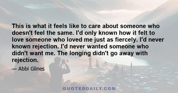 This is what it feels like to care about someone who doesn't feel the same. I'd only known how it felt to love someone who loved me just as fiercely. I'd never known rejection. I'd never wanted someone who didn't want