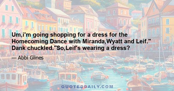 Um,i'm going shopping for a dress for the Homecoming Dance with Miranda,Wyatt and Leif. Dank chuckled.So,Leif's wearing a dress?