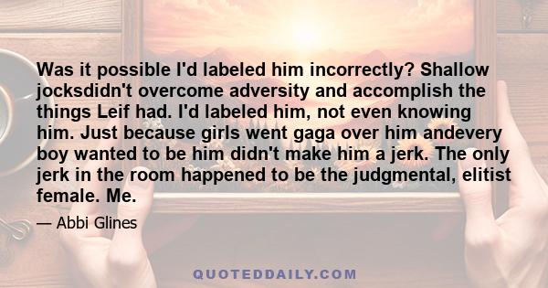 Was it possible I'd labeled him incorrectly? Shallow jocksdidn't overcome adversity and accomplish the things Leif had. I'd labeled him, not even knowing him. Just because girls went gaga over him andevery boy wanted to 