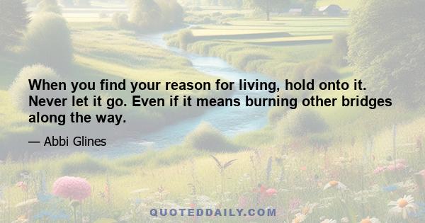 When you find your reason for living, hold onto it. Never let it go. Even if it means burning other bridges along the way.