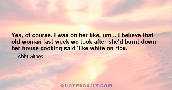 Yes, of course. I was on her like, um... I believe that old woman last week we took after she'd burnt down her house cooking said 'like white on rice.