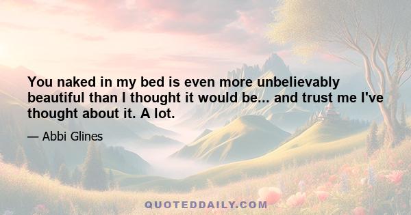 You naked in my bed is even more unbelievably beautiful than I thought it would be... and trust me I've thought about it. A lot.