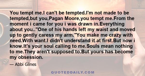 You tempt me.I can't be tempted.I'm not made to be tempted,but you,Pagan Moore,you tempt me.From the moment i came for you i was drawn in.Everything about you..One of his hands left my waist and moved up to gently