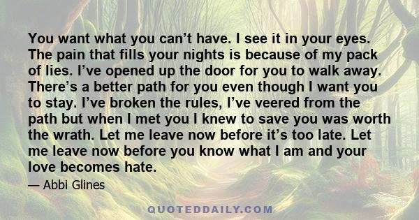 You want what you can’t have. I see it in your eyes. The pain that fills your nights is because of my pack of lies. I’ve opened up the door for you to walk away. There’s a better path for you even though I want you to