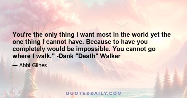 You're the only thing I want most in the world yet the one thing I cannot have. Because to have you completely would be impossible. You cannot go where I walk. -Dank Death Walker