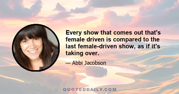 Every show that comes out that's female driven is compared to the last female-driven show, as if it's taking over.