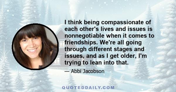 I think being compassionate of each other's lives and issues is nonnegotiable when it comes to friendships. We're all going through different stages and issues, and as I get older, I'm trying to lean into that.