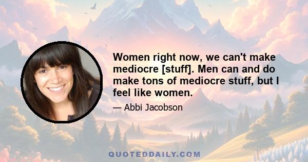 Women right now, we can't make mediocre [stuff]. Men can and do make tons of mediocre stuff, but I feel like women.