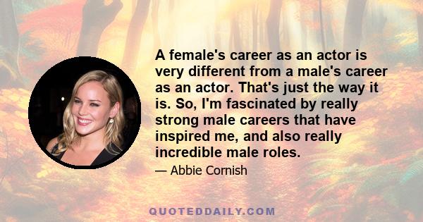 A female's career as an actor is very different from a male's career as an actor. That's just the way it is. So, I'm fascinated by really strong male careers that have inspired me, and also really incredible male roles.