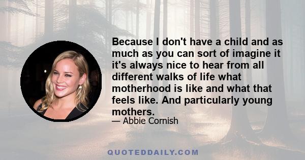 Because I don't have a child and as much as you can sort of imagine it it's always nice to hear from all different walks of life what motherhood is like and what that feels like. And particularly young mothers.