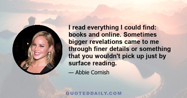 I read everything I could find: books and online. Sometimes bigger revelations came to me through finer details or something that you wouldn't pick up just by surface reading.