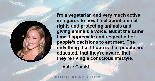 I'm a vegetarian and very much active in regards to how I feel about animal rights and protecting animals and giving animals a voice. But at the same time, I appreciate and respect other people's decisions to eat meat.