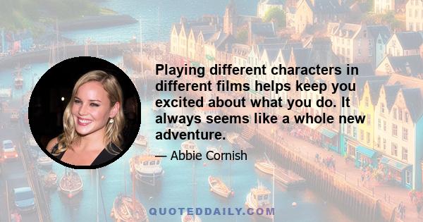 Playing different characters in different films helps keep you excited about what you do. It always seems like a whole new adventure.