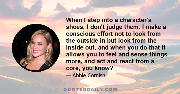 When I step into a character's shoes, I don't judge them. I make a conscious effort not to look from the outside in but look from the inside out, and when you do that it allows you to feel and sense things more, and act 