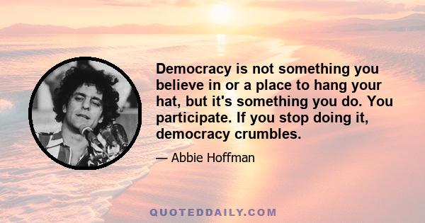 Democracy is not something you believe in or a place to hang your hat, but it's something you do. You participate. If you stop doing it, democracy crumbles.