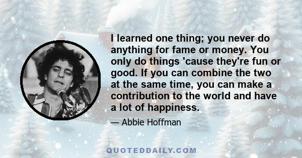 I learned one thing; you never do anything for fame or money. You only do things 'cause they're fun or good. If you can combine the two at the same time, you can make a contribution to the world and have a lot of