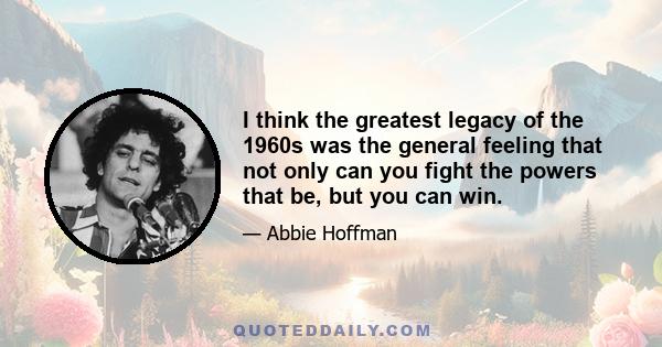 I think the greatest legacy of the 1960s was the general feeling that not only can you fight the powers that be, but you can win.