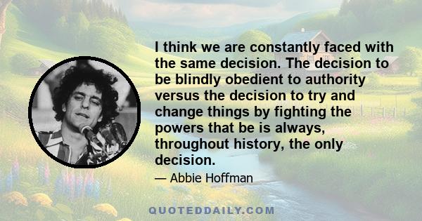 I think we are constantly faced with the same decision. The decision to be blindly obedient to authority versus the decision to try and change things by fighting the powers that be is always, throughout history, the