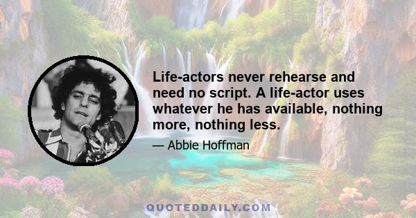 Life-actors never rehearse and need no script. A life-actor uses whatever he has available, nothing more, nothing less.