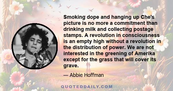 Smoking dope and hanging up Che's picture is no more a commitment than drinking milk and collecting postage stamps. A revolution in consciousness is an empty high without a revolution in the distribution of power. We