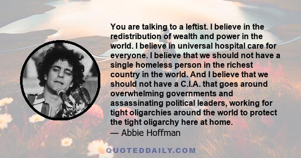 You are talking to a leftist. I believe in the redistribution of wealth and power in the world. I believe in universal hospital care for everyone. I believe that we should not have a single homeless person in the