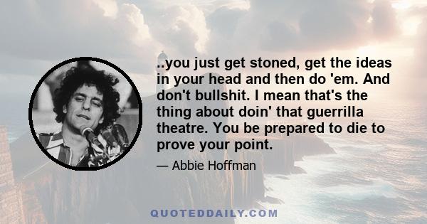 ..you just get stoned, get the ideas in your head and then do 'em. And don't bullshit. I mean that's the thing about doin' that guerrilla theatre. You be prepared to die to prove your point.