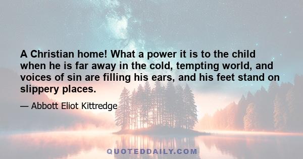 A Christian home! What a power it is to the child when he is far away in the cold, tempting world, and voices of sin are filling his ears, and his feet stand on slippery places.