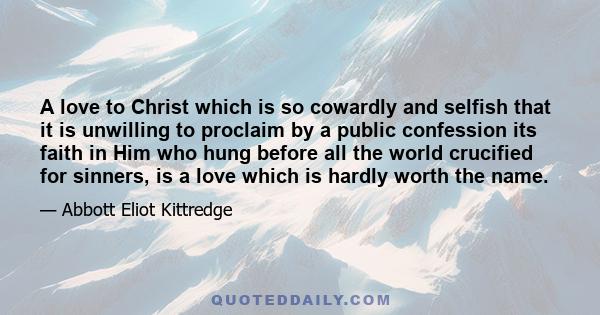 A love to Christ which is so cowardly and selfish that it is unwilling to proclaim by a public confession its faith in Him who hung before all the world crucified for sinners, is a love which is hardly worth the name.